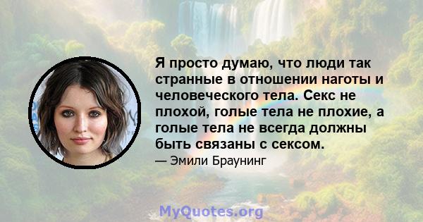 Я просто думаю, что люди так странные в отношении наготы и человеческого тела. Секс не плохой, голые тела не плохие, а голые тела не всегда должны быть связаны с сексом.