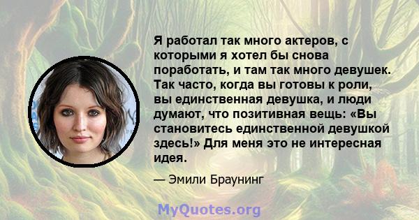 Я работал так много актеров, с которыми я хотел бы снова поработать, и там так много девушек. Так часто, когда вы готовы к роли, вы единственная девушка, и люди думают, что позитивная вещь: «Вы становитесь единственной