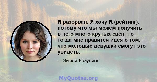 Я разорван. Я хочу R (рейтинг), потому что мы можем получить в него много крутых сцен, но тогда мне нравится идея о том, что молодые девушки смогут это увидеть.