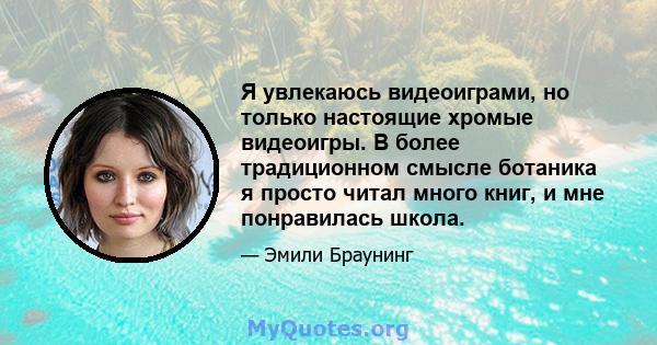 Я увлекаюсь видеоиграми, но только настоящие хромые видеоигры. В более традиционном смысле ботаника я просто читал много книг, и мне понравилась школа.