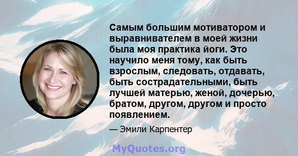 Самым большим мотиватором и выравнивателем в моей жизни была моя практика йоги. Это научило меня тому, как быть взрослым, следовать, отдавать, быть сострадательными, быть лучшей матерью, женой, дочерью, братом, другом,