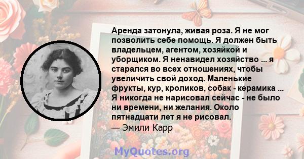 Аренда затонула, живая роза. Я не мог позволить себе помощь. Я должен быть владельцем, агентом, хозяйкой и уборщиком. Я ненавидел хозяйство ... я старался во всех отношениях, чтобы увеличить свой доход. Маленькие