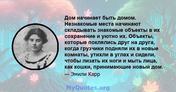 Дом начинает быть домом. Незнакомые места начинают складывать знакомые объекты в их сохранение и уютно их. Объекты, которые поклялись друг на друга, когда грузчики подняли их в новые комнаты, утихли в углах и сидели,