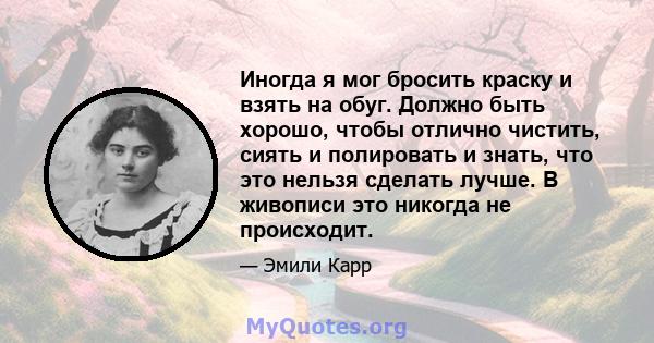 Иногда я мог бросить краску и взять на обуг. Должно быть хорошо, чтобы отлично чистить, сиять и полировать и знать, что это нельзя сделать лучше. В живописи это никогда не происходит.