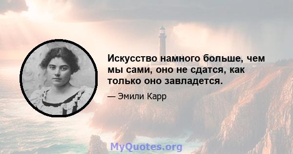 Искусство намного больше, чем мы сами, оно не сдатся, как только оно завладется.