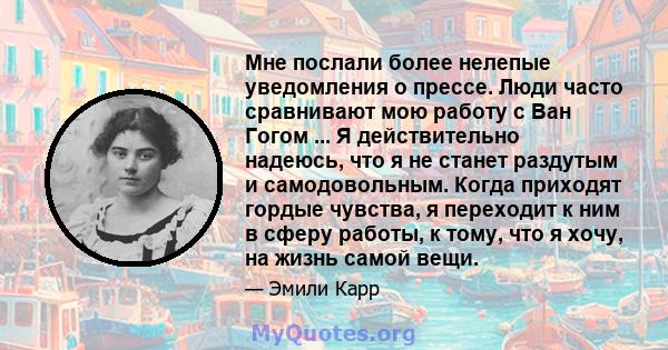 Мне послали более нелепые уведомления о прессе. Люди часто сравнивают мою работу с Ван Гогом ... Я действительно надеюсь, что я не станет раздутым и самодовольным. Когда приходят гордые чувства, я переходит к ним в