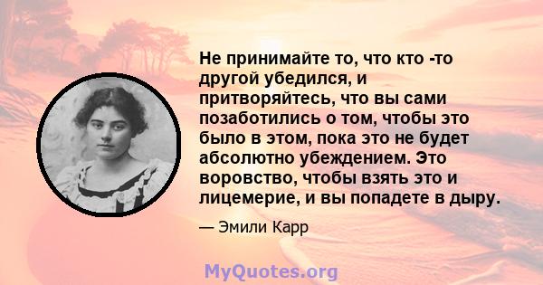 Не принимайте то, что кто -то другой убедился, и притворяйтесь, что вы сами позаботились о том, чтобы это было в этом, пока это не будет абсолютно убеждением. Это воровство, чтобы взять это и лицемерие, и вы попадете в