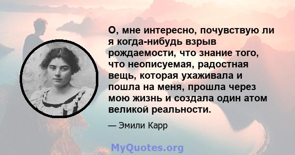 О, мне интересно, почувствую ли я когда-нибудь взрыв рождаемости, что знание того, что неописуемая, радостная вещь, которая ухаживала и пошла на меня, прошла через мою жизнь и создала один атом великой реальности.