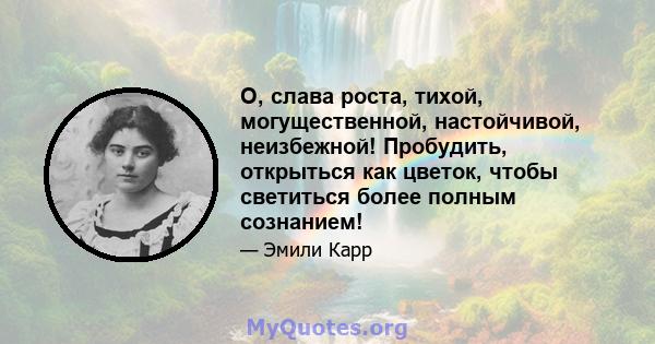 О, слава роста, тихой, могущественной, настойчивой, неизбежной! Пробудить, открыться как цветок, чтобы светиться более полным сознанием!