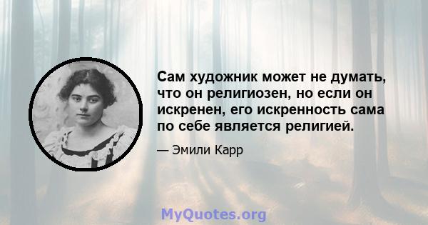 Сам художник может не думать, что он религиозен, но если он искренен, его искренность сама по себе является религией.