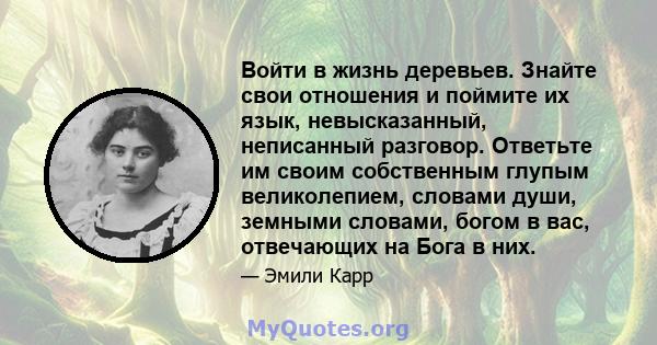 Войти в жизнь деревьев. Знайте свои отношения и поймите их язык, невысказанный, неписанный разговор. Ответьте им своим собственным глупым великолепием, словами души, земными словами, богом в вас, отвечающих на Бога в