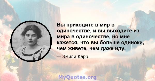 Вы приходите в мир в одиночестве, и вы выходите из мира в одиночестве, но мне кажется, что вы больше одиноки, чем живете, чем даже иду.