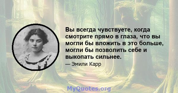 Вы всегда чувствуете, когда смотрите прямо в глаза, что вы могли бы вложить в это больше, могли бы позволить себе и выкопать сильнее.