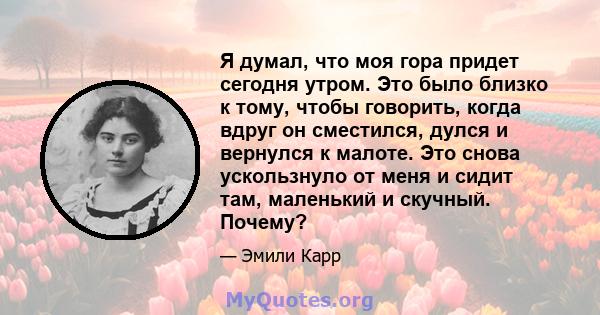 Я думал, что моя гора придет сегодня утром. Это было близко к тому, чтобы говорить, когда вдруг он сместился, дулся и вернулся к малоте. Это снова ускользнуло от меня и сидит там, маленький и скучный. Почему?