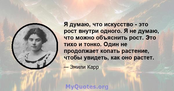 Я думаю, что искусство - это рост внутри одного. Я не думаю, что можно объяснить рост. Это тихо и тонко. Один не продолжает копать растение, чтобы увидеть, как оно растет.