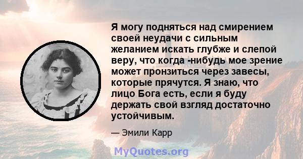 Я могу подняться над смирением своей неудачи с сильным желанием искать глубже и слепой веру, что когда -нибудь мое зрение может пронзиться через завесы, которые прячутся. Я знаю, что лицо Бога есть, если я буду держать