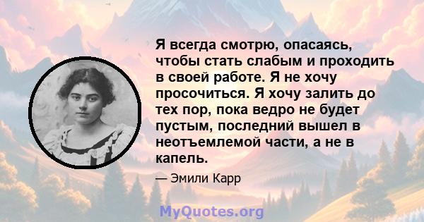 Я всегда смотрю, опасаясь, чтобы стать слабым и проходить в своей работе. Я не хочу просочиться. Я хочу залить до тех пор, пока ведро не будет пустым, последний вышел в неотъемлемой части, а не в капель.