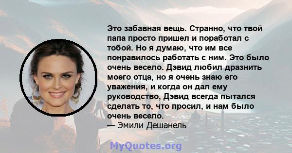 Это забавная вещь. Странно, что твой папа просто пришел и поработал с тобой. Но я думаю, что им все понравилось работать с ним. Это было очень весело. Дэвид любил дразнить моего отца, но я очень знаю его уважения, и