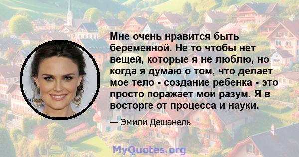 Мне очень нравится быть беременной. Не то чтобы нет вещей, которые я не люблю, но когда я думаю о том, что делает мое тело - создание ребенка - это просто поражает мой разум. Я в восторге от процесса и науки.