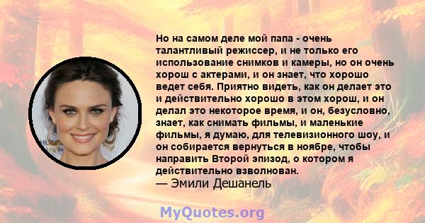 Но на самом деле мой папа - очень талантливый режиссер, и не только его использование снимков и камеры, но он очень хорош с актерами, и он знает, что хорошо ведет себя. Приятно видеть, как он делает это и действительно