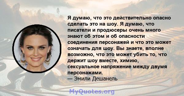 Я думаю, что это действительно опасно сделать это на шоу. Я думаю, что писатели и продюсеры очень много знают об этом и об опасности соединения персонажей и что это может означать для шоу. Вы знаете, вполне возможно,