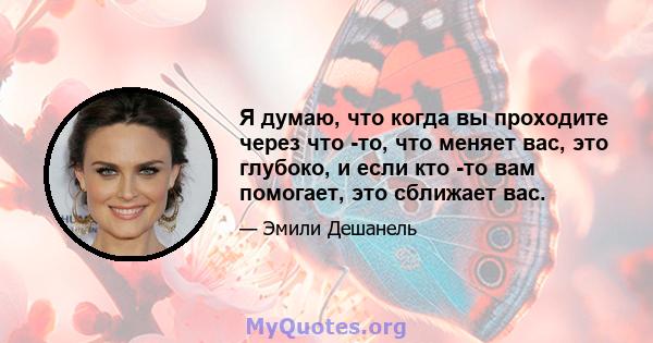 Я думаю, что когда вы проходите через что -то, что меняет вас, это глубоко, и если кто -то вам помогает, это сближает вас.