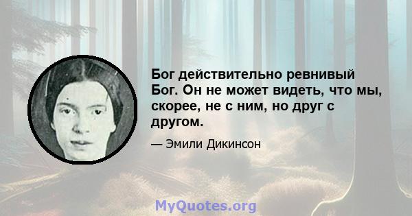 Бог действительно ревнивый Бог. Он не может видеть, что мы, скорее, не с ним, но друг с другом.