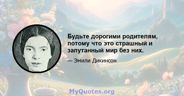 Будьте дорогими родителям, потому что это страшный и запутанный мир без них.