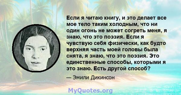 Если я читаю книгу, и это делает все мое тело таким холодным, что ни один огонь не может согреть меня, я знаю, что это поэзия. Если я чувствую себя физически, как будто верхняя часть моей головы была снята, я знаю, что