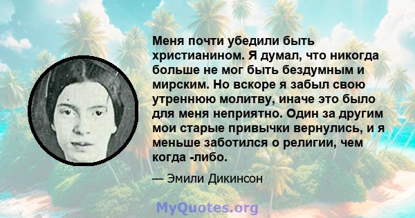 Меня почти убедили быть христианином. Я думал, что никогда больше не мог быть бездумным и мирским. Но вскоре я забыл свою утреннюю молитву, иначе это было для меня неприятно. Один за другим мои старые привычки