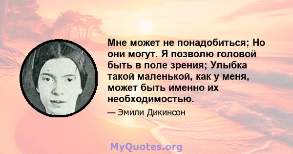 Мне может не понадобиться; Но они могут. Я позволю головой быть в поле зрения; Улыбка такой маленькой, как у меня, может быть именно их необходимостью.