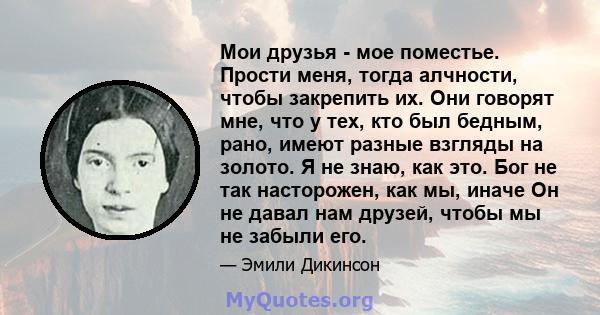 Мои друзья - мое поместье. Прости меня, тогда алчности, чтобы закрепить их. Они говорят мне, что у тех, кто был бедным, рано, имеют разные взгляды на золото. Я не знаю, как это. Бог не так насторожен, как мы, иначе Он