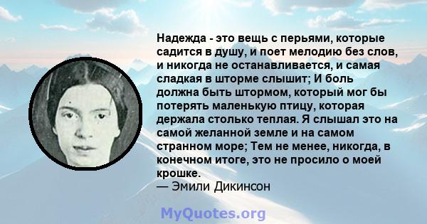 Надежда - это вещь с перьями, которые садится в душу, и поет мелодию без слов, и никогда не останавливается, и самая сладкая в шторме слышит; И боль должна быть штормом, который мог бы потерять маленькую птицу, которая