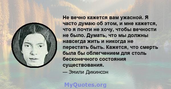 Не вечно кажется вам ужасной. Я часто думаю об этом, и мне кажется, что я почти не хочу, чтобы вечности не было. Думать, что мы должны навсегда жить и никогда не перестать быть. Кажется, что смерть была бы облегчением