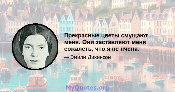 Прекрасные цветы смущают меня. Они заставляют меня сожалеть, что я не пчела.