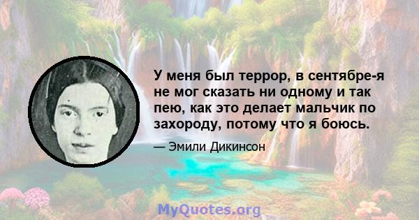 У меня был террор, в сентябре-я не мог сказать ни одному и так пею, как это делает мальчик по захороду, потому что я боюсь.