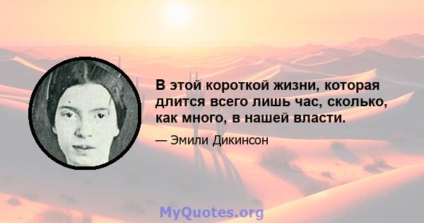 В этой короткой жизни, которая длится всего лишь час, сколько, как много, в нашей власти.