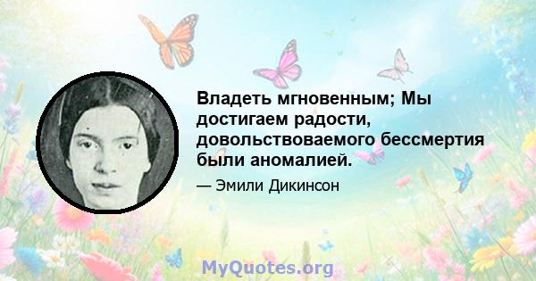 Владеть мгновенным; Мы достигаем радости, довольствоваемого бессмертия были аномалией.