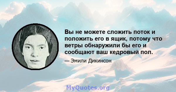 Вы не можете сложить поток и положить его в ящик, потому что ветры обнаружили бы его и сообщают ваш кедровый пол.