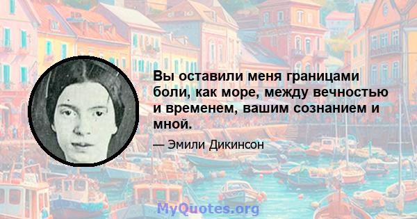 Вы оставили меня границами боли, как море, между вечностью и временем, вашим сознанием и мной.