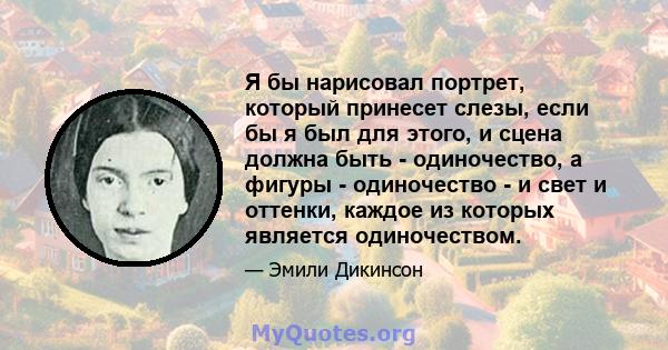 Я бы нарисовал портрет, который принесет слезы, если бы я был для этого, и сцена должна быть - одиночество, а фигуры - одиночество - и свет и оттенки, каждое из которых является одиночеством.