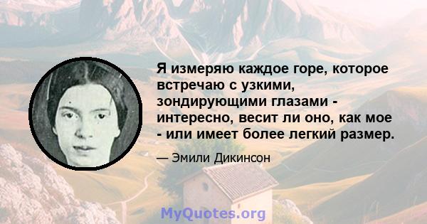 Я измеряю каждое горе, которое встречаю с узкими, зондирующими глазами - интересно, весит ли оно, как мое - или имеет более легкий размер.