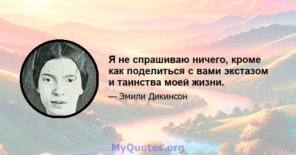 Я не спрашиваю ничего, кроме как поделиться с вами экстазом и таинства моей жизни.