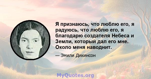 Я признаюсь, что люблю его, я радуюсь, что люблю его, я благодарю создателя Небеса и Земли, который дал его мне. Около меня наводнит.