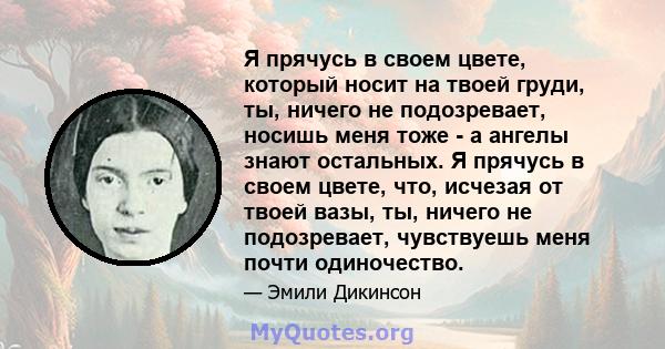 Я прячусь в своем цвете, который носит на твоей груди, ты, ничего не подозревает, носишь меня тоже - а ангелы знают остальных. Я прячусь в своем цвете, что, исчезая от твоей вазы, ты, ничего не подозревает, чувствуешь