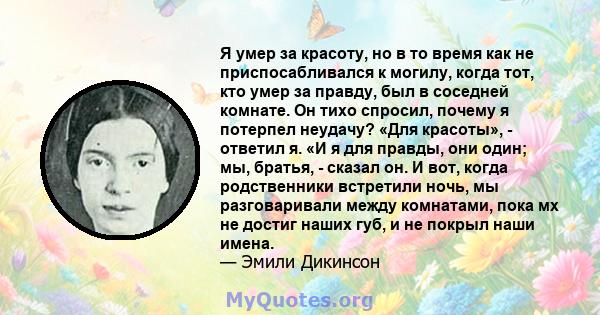 Я умер за красоту, но в то время как не приспосабливался к могилу, когда тот, кто умер за правду, был в соседней комнате. Он тихо спросил, почему я потерпел неудачу? «Для красоты», - ответил я. «И я для правды, они