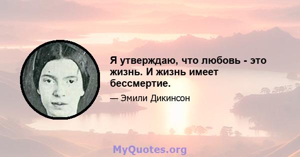 Я утверждаю, что любовь - это жизнь. И жизнь имеет бессмертие.