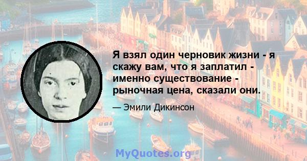 Я взял один черновик жизни - я скажу вам, что я заплатил - именно существование - рыночная цена, сказали они.