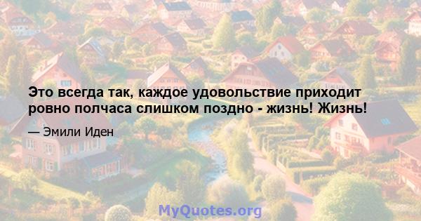 Это всегда так, каждое удовольствие приходит ровно полчаса слишком поздно - жизнь! Жизнь!