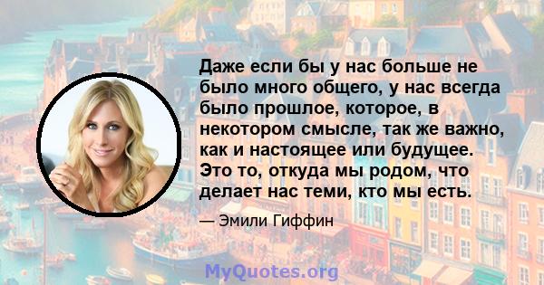 Даже если бы у нас больше не было много общего, у нас всегда было прошлое, которое, в некотором смысле, так же важно, как и настоящее или будущее. Это то, откуда мы родом, что делает нас теми, кто мы есть.